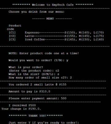 Welcome to EmpTech Cafe
Choose you drink from our menu:
MENU
Product
[C1]
Espresso--
[C2]
Latte--
[C3]
Iced Coffee-
NOTE: Enter product code one at a time!
Would you want to order? (Y/N): y
What is your order?
(Enter the product code): c2
What is the size? (S/M/L): s
How many order of small size c2?: 2
You ordered 2 small Latte @ P155
Amount to pay is P310.0
Please enter payment amount: 500
THANK YOU!
Just enter y if you're ready to order
rder!:
code
I received P500
Your change is P190.0.
S(150), M(160), L(170)
-s(155), M(165), L(175)
--S(145), M(150), L(160)