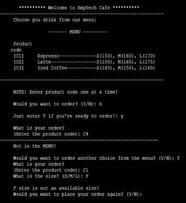 Welcome to EmpTech Cafe
code
Choose you drink from our menu:
MENU
Product
[C1]
[C2]
Espresso-
Latte----
Iced Coffee-
[C3]
NOTE: Enter product code one at a time!
Would you want to order? (Y/N): n
Just enter Y if you're ready to order!: y
What is your order?
(Enter the product code): C4
Not in the MENU!
Would you want to order another choice from the menu? (Y/N): Y
What is your order?
(Enter the product code): C1
What is the size? (S/M/L): F
F size is not an available size!
Would you want to place your order again? (Y/N):
-S(150), M(160), L(170)
-S(155), M(165), L(175)
-S(145), M(150), L(160)