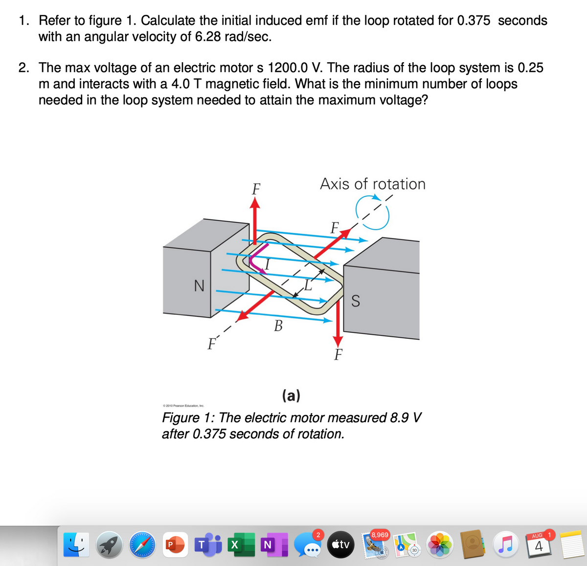 1. Refer to figure 1. Calculate the initial induced emf if the loop rotated for 0.375 seconds
with an angular velocity of 6.28 rad/sec.
2. The max voltage of an electric motor s 1200.0 V. The radius of the loop system is 0.25
m and interacts with a 4.0 T magnetic field. What is the minimum number of loops
needed in the loop system needed to attain the maximum voltage?
F
Axis of rotation
F.
N
S
B
F
(a)
e 2010 Pearson Education, Inc.
Figure 1: The electric motor measured 8.9 V
after 0.375 seconds of rotation.
2
8,969
AUG 1
tv
4
