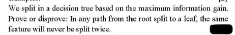 We split in a decision tree based on the maximum information gain.
Prove or disprove: In any path from the root split to a leaf, the same
feature will never be split twice.
