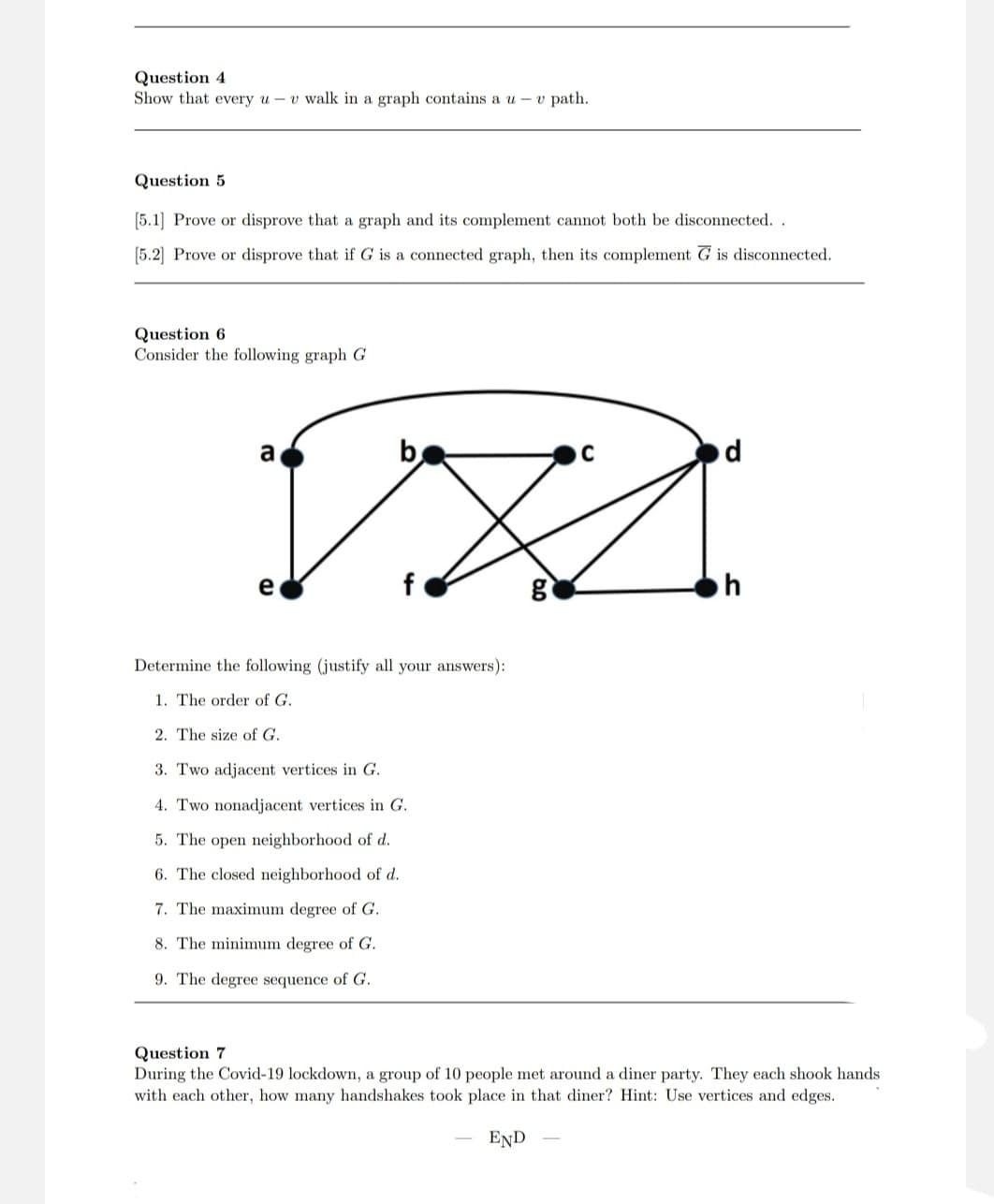 Question 4
Show that every u v walk in a graph contains au- v path.
Question 5
[5.1] Prove or disprove that a graph and its complement cannot both be disconnected..
[5.2] Prove or disprove that if G is a connected graph, then its complement G is disconnected.
Question 6
Consider the following graph G
a
b
C
d
V}]
e
g
h
Determine the following (justify all your answers):
1. The order of G.
2. The size of G.
3. Two adjacent vertices in G.
4. Two nonadjacent vertices in G.
5. The open neighborhood of d.
6. The closed neighborhood of d.
7. The maximum degree of G.
8. The minimum degree of G.
9. The degree sequence of G.
Question 7
During the Covid-19 lockdown, a group of 10 people met around a diner party. They each shook hands
with each other, how many handshakes took place in that diner? Hint: Use vertices and edges.
END