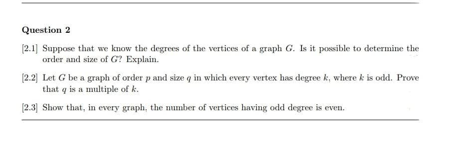 Question 2
[2.1] Suppose that we know the degrees of the vertices of a graph G. Is it possible to determine the
order and size of G? Explain.
[2.2] Let G be a graph of order p and size q in which every vertex has degree k, where k is odd. Prove
that q is a multiple of k.
[2.3] Show that, in every graph, the number of vertices having odd degree is even.