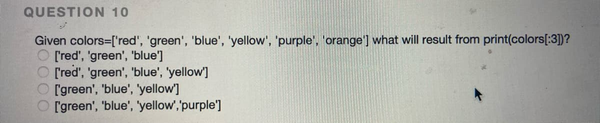 QUESTION 10
Given colors=['red', 'green', 'blue', 'yellow', 'purple', 'orange'] what will result from print(colors[:3])?
O [red', 'green', 'blue']
['red', 'green', 'blue', 'yellow']
['green', 'blue', 'yellow']
['green', 'blue', 'yellow', 'purple']
