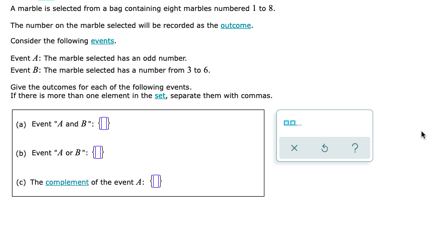 A marble is selected from a bag containing eight marbles numbered 1 to 8.
The number on the marble selected will be recorded as the outcome.
Consider the following events.
Event A: The marble selected has an odd number.
Event B: The marble selected has a number from 3 to 6.
Give the outcomes for each of the following events.
If there is more than one element in the set, separate them with commas.
(a) Event "A and B":
0,0.
?
(b) Event "A or B":
(c) The complement of the event A: {}
