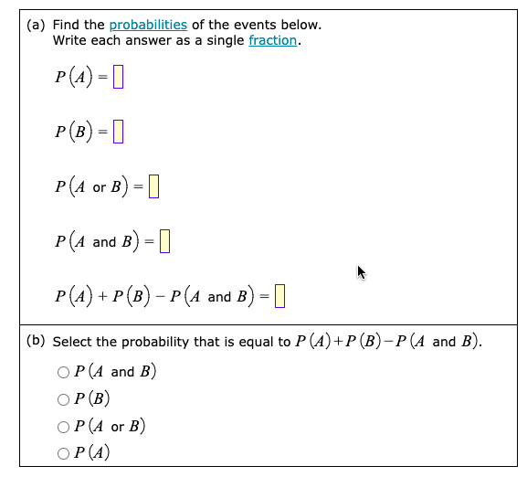 (a) Find the probabilities of the events below.
Write each answer as a single fraction.
P(A) =
P(B) =
P(A or B) =
P(A and B) =
P(A) + P (B) − P (A and B) =
(b) Select the probability that is equal to P (A) + P (B) − P (A and B).
P(A and B)
OP (B)
OP (A or B)
OP (A)