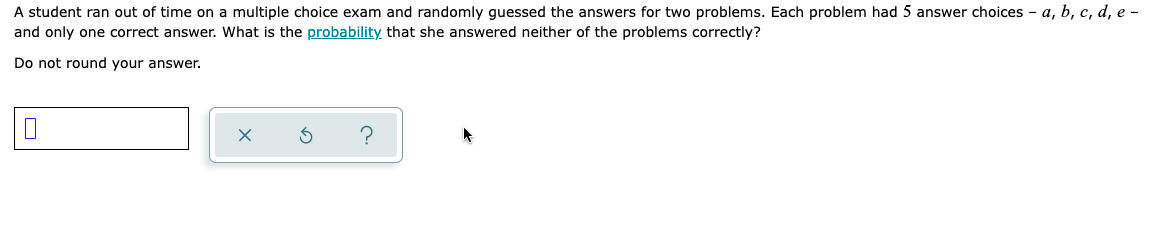 A student ran out of time on a multiple choice exam and randomly guessed the answers for two problems. Each problem had 5 answer choices - a, b, c, d, e-
and only one correct answer. What is the probability that she answered neither of the problems correctly?
Do not round your answer.
X