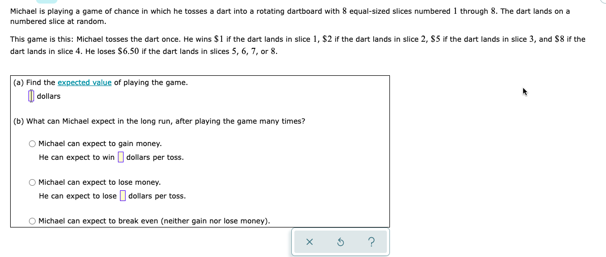 Michael is playing a game of chance in which he tosses a dart into a rotating dartboard with 8 equal-sized slices numbered 1 through 8. The dart lands on a
numbered slice at random.
This game is this: Michael tosses the dart once. He wins $1 if the dart lands in slice 1, $2 if the dart lands in slice 2, $5 if the dart lands in slice 3, and $8 if the
dart lands in slice 4. He loses $6.50 if the dart lands in slices 5, 6, 7, or 8.
(a) Find the expected value of playing the game.
| dollars
(b) What can Michael expect in the long run, after playing the game many times?
O Michael can expect to gain money.
He can expect to win dollars per toss.
O Michael can expect to lose money.
He can expect to lose|
dollars per toss.
O Michael can expect to break even (neither gain nor lose money).
