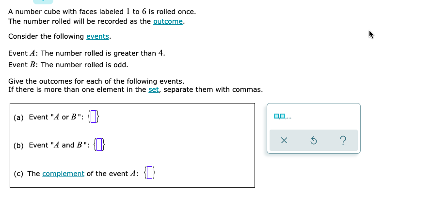 A number cube with faces labeled 1 to 6 is rolled once.
The number rolled will be recorded as the outcome.
Consider the following events.
Event A: The number rolled is greater than 4.
Event B: The number rolled is odd.
Give the outcomes for each of the following events.
If there is more than one element in the set, separate them with commas.
(a) Event "A or B": {|}
0,0.
?
(b) Event "A and B": {}
(c) The complement of the event A:
