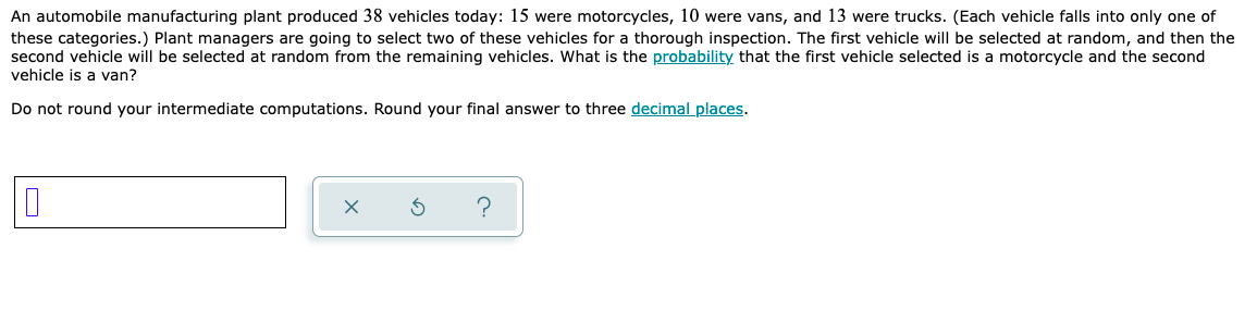 An automobile manufacturing plant produced 38 vehicles today: 15 were motorcycles, 10 were vans, and 13 were trucks. (Each vehicle falls into only one of
these categories.) Plant managers are going to select two of these vehicles for a thorough inspection. The first vehicle will be selected at random, and then the
second vehicle will be selected at random from the remaining vehicles. What is the probability that the first vehicle selected is a motorcycle and the second
vehicle is a van?
Do not round your intermediate computations. Round your final answer to three decimal places.
0
x
?