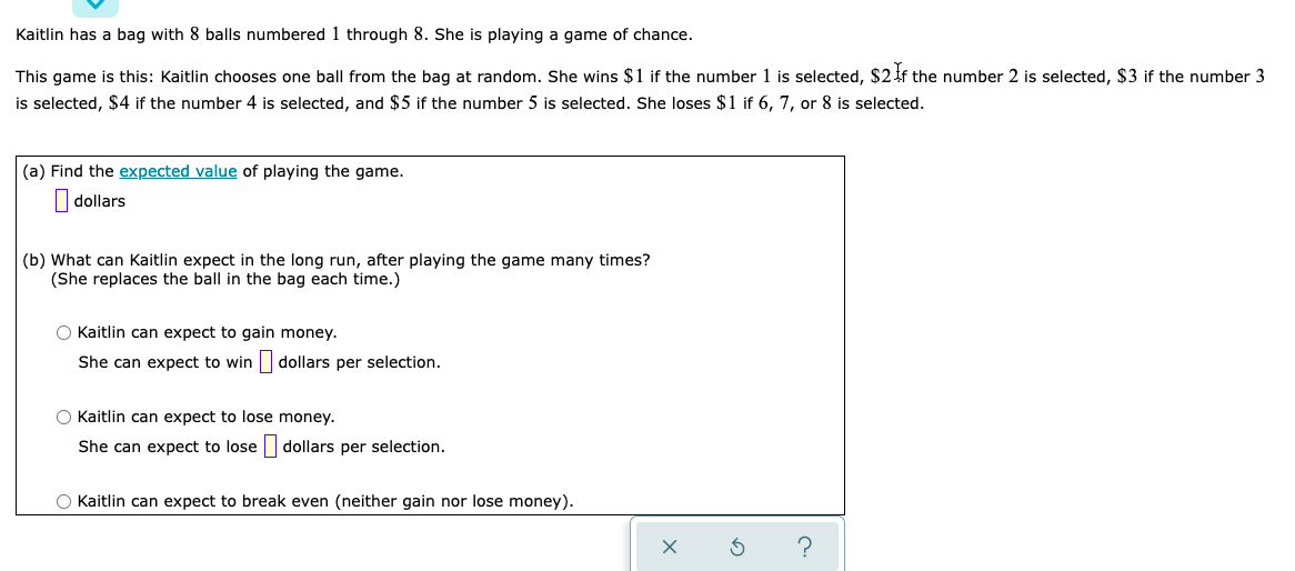 Kaitlin has a bag with 8 balls numbered 1 through 8. She is playing a game of chance.
This game is this: Kaitlin chooses one ball from the bag at random. She wins $1 if the number 1 is selected, $24f the number 2 is selected, $3 if the number 3
is selected, $4 if the number 4 is selected, and $5 if the number 5 is selected. She loses $1 if 6, 7, or 8 is selected.
(a) Find the expected value of playing the game.
dollars
(b) What can Kaitlin expect in the long run, after playing the game many times?
(She replaces the ball in the bag each time.)
O Kaitlin can expect to gain money.
She can expect to win dollars per selection.
O Kaitlin can expect to lose money.
She can expect to lose dollars per selection.
O Kaitlin can expect to break even (neither gain nor lose money).
