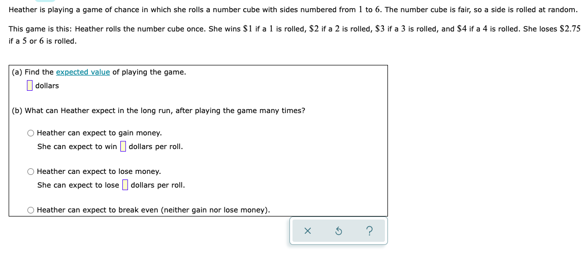 Heather is playing a game of chance in which she rolls a number cube with sides numbered from 1 to 6. The number cube is fair, so a side is rolled at random.
This game is this: Heather rolls the number cube once. She wins $1 if a 1 is rolled, $2 if a 2 is rolled, $3 if a 3 is rolled, and $4 if a 4 is rolled. She loses $2.75
if a 5 or 6 is rolled.
(a) Find the expected value of playing the game.
|dollars
(b) What can Heather expect in the long run, after playing the game many times?
O Heather can expect to gain money.
She can expect to win
dollars per roll.
O Heather can expect to lose money.
She can expect to lose dollars per roll.
O Heather can expect to break even (neither gain nor lose money).
