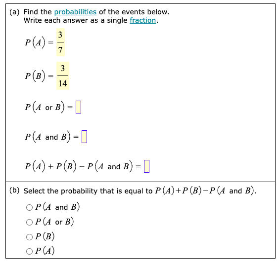 (a) Find the probabilities of the events below.
Write each answer as a single fraction.
3
P(A) =
=
7
3
P(B) =
=
14
P(A or B) =
P(4 and B) =
P(A) + P (B) − P (A and B) =
(b) Select the probability that is equal to P (A) + P (B) − P (A and B).
OP(A and B)
OP (A or B)
OP (B)
OP (A)