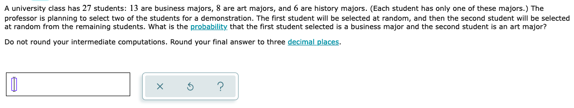 A university class has 27 students: 13 are business majors, 8 are art majors, and 6 are history majors. (Each student has only one of these majors.) The
professor is planning to select two of the students for a demonstration. The first student will be selected at random, and then the second student will be selected
at random from the remaining students. What is the probability that the first student selected is a business major and the second student is an art major?
Do not round your intermediate computations. Round your final answer to three decimal places.
0
?