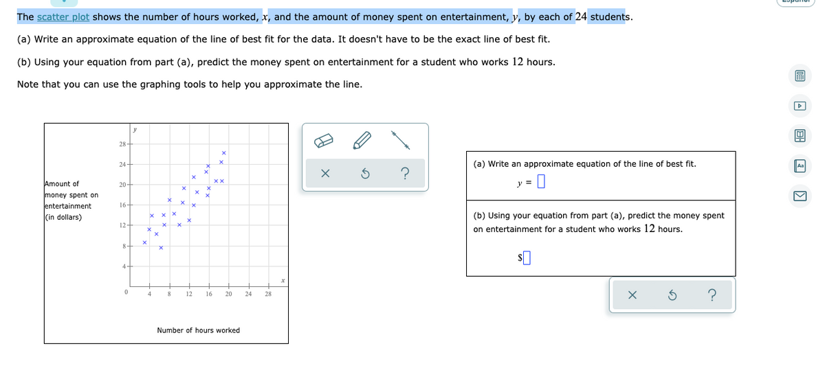 The scatter plot shows the number of hours worked, x, and the amount of money spent on entertainment, y, by each of 24 students.
(a) Write an approximate equation of the line of best fit for the data. It doesn't have to be the exact line of best fit.
(b) Using your equation from part (a), predict the money spent on entertainment for a student who works 12 hours.
Note that you can use the graphing tools to help you approximate the line.
28
24
20-
Amount of
money spent on
entertainment
(in dollars)
16-
12
24
X
4
x
8 12 16
20
Number of hours worked
(a) Write an approximate equation of the line of best fit.
y =
(b) Using your equation from part (a), predict the money spent
on entertainment for a student who works 12 hours.
?
!
u
Aa