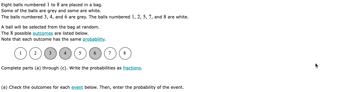 Eight balls numbered 1 to 8 are placed in a bag.
Some of the balls are grey and some are white.
The balls numbered 3, 4, and 6 are grey. The balls numbered 1, 2, 5, 7, and 8 are white.
A ball will be selected from the bag at random.
The 8 possible outcomes are listed below.
Note that each outcome has the same probability.
1
2
3
4
5
6
7
8
Complete parts (a) through (c). Write the probabilities as fractions.
(a) Check the outcomes for each event below. Then, enter the probability of the event.