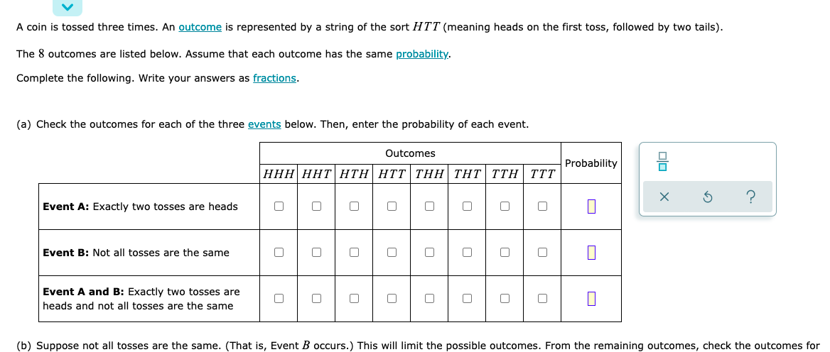 A coin is tossed three times. An outcome is represented by a string of the sort HTT (meaning heads on the first toss, followed by two tails).
The 8 outcomes are listed below. Assume that each outcome has the same probability.
Complete the following. Write your answers as fractions.
(a) Check the outcomes for each of the three events below. Then, enter the probability of each event.
Outcomes
Probability
HHH HHT HTH HTT THH THT TTH TTT
?
Event A: Exactly two tosses are heads
0
C
0
0
0 0
0
Event B: Not all tosses are the same
0
0
0
□
□
0
Event A and B: Exactly two tosses are
0
heads and not all tosses are the same
(b) Suppose not all tosses are the same. (That is, Event B occurs.) This will limit the possible outcomes. From the remaining outcomes, check the outcomes for
0
00