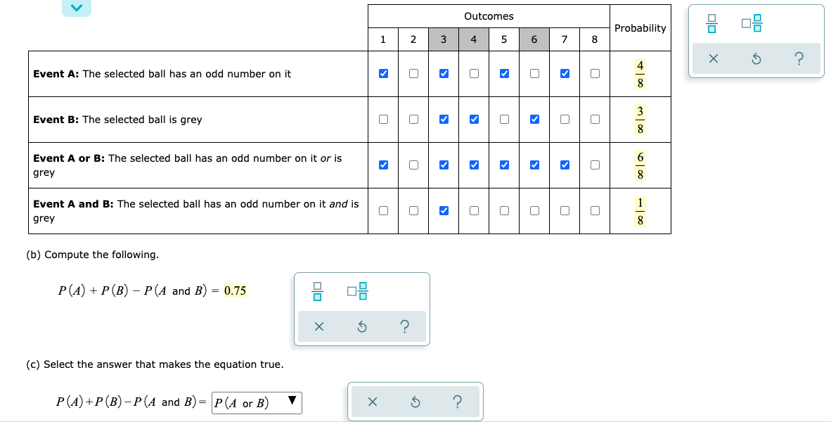 1 2
Event A: The selected ball has an odd number on it
Event B: The selected ball is grey
Event A or B: The selected ball has an odd number on it or is
grey
✔
Event A and B: The selected ball has an odd number on it and is
grey
□
(b) Compute the following.
P(A) + P (B) − P (A and B) = 0.75
08
(c) Select the answer that makes the equation true.
P(A) + P (B)-P(A and B)= P(A or B) ▼
olo
X
X
3
?
Outcomes
4 5
3
3
0
0
?
0
6
7 8
0
0
0
Probability
+100
4
8
m100
8
6100
8
8
00