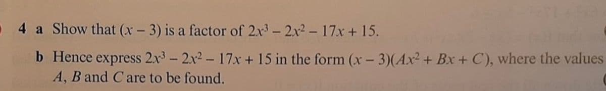 0 4 a Show that (x - 3) is a factor of 2x3- 2x2 – 17x + 15.
b Hence express 2x3 - 2.x2 – 17x + 15 in the form (x – 3)(Ax² + Bx + C), where the values
A, B and Care to be found.
