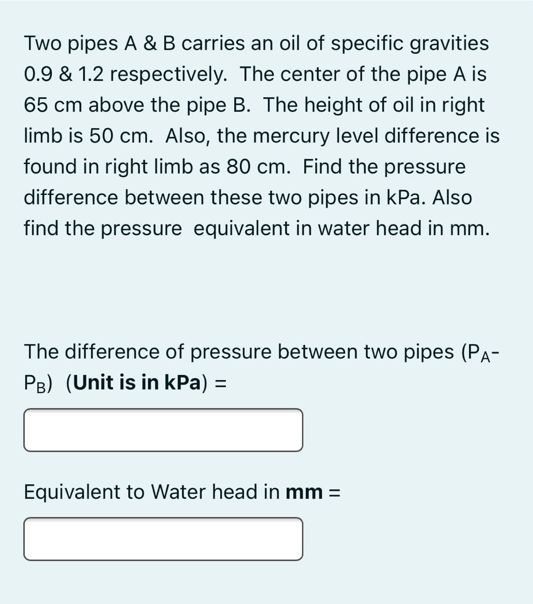 Two pipes A & B carries an oil of specific gravities
0.9 & 1.2 respectively. The center of the pipe A is
65 cm above the pipe B. The height of oil in right
limb is 50 cm. Also, the mercury level difference is
found in right limb as 80 cm. Find the pressure
difference between these two pipes in kPa. Also
find the pressure equivalent in water head in mm.
The difference of pressure between two pipes (Pa-
PB) (Unit is in kPa) =
%3D
Equivalent to Water head in mm =
