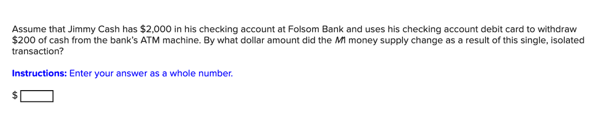 Assume that Jimmy Cash has $2,000 in his checking account at Folsom Bank and uses his checking account debit card to withdraw
$200 of cash from the bank's ATM machine. By what dollar amount did the M1 money supply change as a result of this single, isolated
transaction?
Instructions: Enter your answer as a whole number.
$
