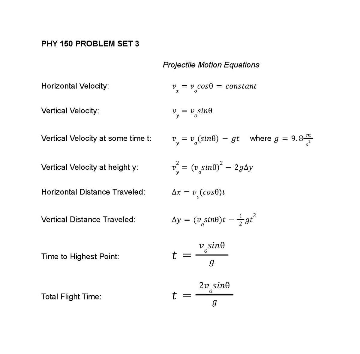 **PHY 150 Problem Set 3**

**Projectile Motion Equations**

1. **Horizontal Velocity:**
   \[
   v_x = v_0 \cos \theta = \text{constant}
   \]

2. **Vertical Velocity:**
   \[
   v_y = v_0 \sin \theta
   \]

3. **Vertical Velocity at some time \( t \):**
   \[
   v_y = v_0 (\sin \theta) - gt \quad \text{where} \quad g = 9.8 \, \frac{m}{s^2}
   \]

4. **Vertical Velocity at height \( y \):**
   \[
   v_y^2 = (v_0 \sin \theta)^2 - 2g \Delta y
   \]

5. **Horizontal Distance Traveled:**
   \[
   \Delta x = v_0 (\cos \theta) t
   \]

6. **Vertical Distance Traveled:**
   \[
   \Delta y = (v_0 \sin \theta)t - \frac{1}{2} g t^2
   \]

7. **Time to Highest Point:**
   \[
   t = \frac{v_0 \sin \theta}{g}
   \]

8. **Total Flight Time:**
   \[
   t = \frac{2 v_0 \sin \theta}{g}
   \]