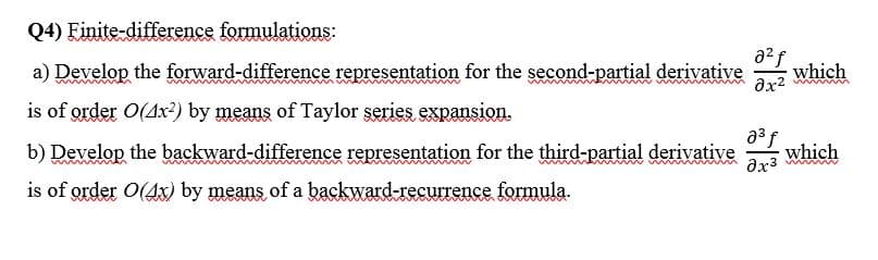 Q4) Finite-difference formulations:
a) Develop the forward-difference representation for the second-partial derivative
a2f
which
is of order O(Ax?) by means of Taylor series expansion.
b) Develop the backward-difference representation for the third-partial derivative
a3f
which
is of grder O(4x) by means of a backward-recurrence formula.
