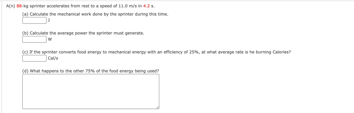 A(n) 88-kg sprinter accelerates from rest to a speed of 11.0 m/s in 4.2 s.
(a) Calculate the mechanical work done by the sprinter during this time.
J
(b) Calculate the average power the sprinter must generate.
W
(c) If the sprinter converts food energy to mechanical energy with an efficiency of 25%, at what average rate is he burning Calories?
Cal/s
(d) What happens to the other 75% of the food energy being used?