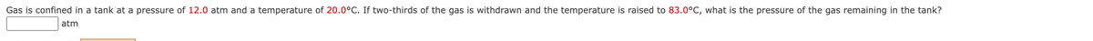 Gas is confined in a tank at a pressure of 12.0 atm and a temperature of 20.0°C. If two-thirds of the gas is withdrawn and the temperature is raised to 83.0°C, what is the pressure of the gas remaining in the tank?
atm