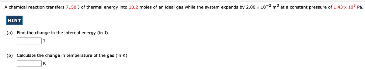 A chemical reaction transfers 7150 J3 of thermal energy into 10.2 moles of an ideal gas while the system expands by 2.00 × 10-²
HINT
(a) Find the change in the internal energy (in J).
J
(b) Calculate the change in temperature of the gas (in K).
K
3
m³ at a constant pressure of 1.43 x 105 Pa.