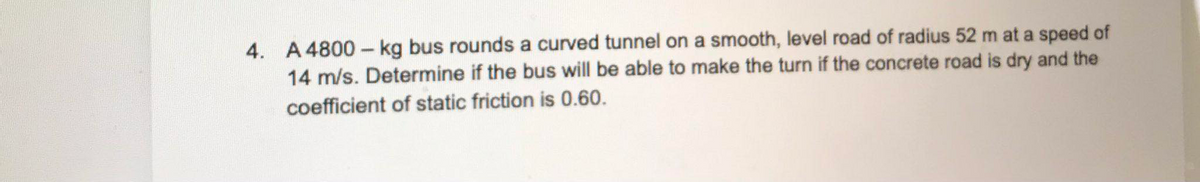 4. A 4800 - kg bus rounds a curved tunnel on a smooth, level road of radius 52 m at a speed of
14 m/s. Determine if the bus will be able to make the turn if the concrete road is dry and the
coefficient of static friction is 0.60.
