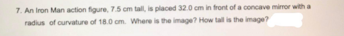 7. An Iron Man action figure, 7.5 cm tall, is placed 32.0 cm in front of a concave mirror with a
radius of curvature of 18.0 cm. Where is the image? How tall is the image?
