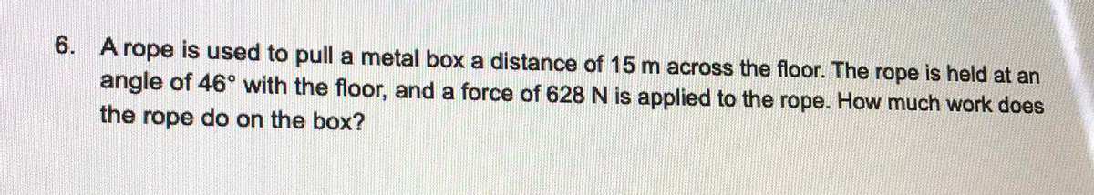 6. A rope is used to pull a metal box a distance of 15 m across the floor. The rope is held at an
angle of 46° with the floor, and a force of 628 N is applied to the rope. How much work does
the rope do on the box?
