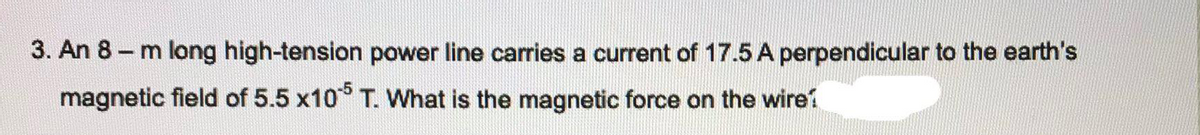 3. An 8 – m long high-tension power line carries a current of 17.5 A perpendicular to the earth's
magnetic field of 5.5 x10° T. What is the magnetic force on the wireí
