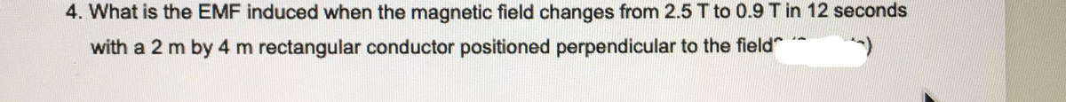 4. What is the EMF induced when the magnetic field changes from 2.5 T to 0.9 Tin 12 seconds
with a 2 m by 4 m rectangular conductor positioned perpendicular to the field"**
