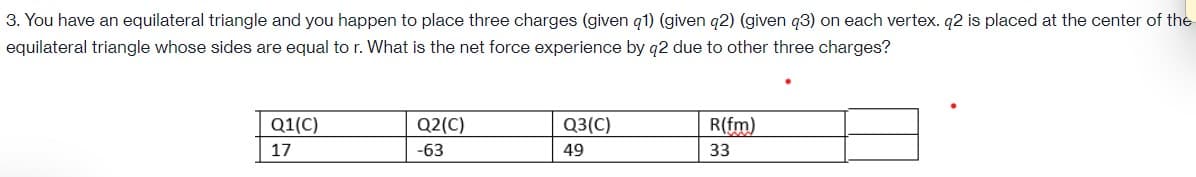 3. You have an equilateral triangle and you happen to place three charges (given q1) (given q2) (given q3) on each vertex. q2 is placed at the center of the
equilateral triangle whose sides are equal to r. What is the net force experience by q2 due to other three charges?
Q1(C)
Q2(C)
Q3(C)
R(fm)
17
-63
49
33
