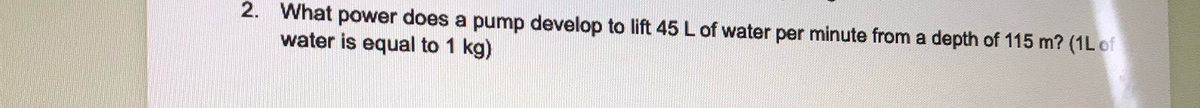 2. What power does a pump develop to lift 45 L of water per minute from a depth of 115 m? (1L of
water is equal to 1 kg)
