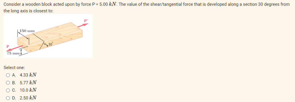 Consider a wooden block acted upon by force P = 5.00 kN. The value of the shear/tangential force that is developed along a section 30 degrees from
the long axis is closest to:
P"
150 mm
30°
75 mm
Select one:
O A. 4.33 kN
O B. 5.77 kN
O C. 10.0 kN
O D. 2.50 kN
