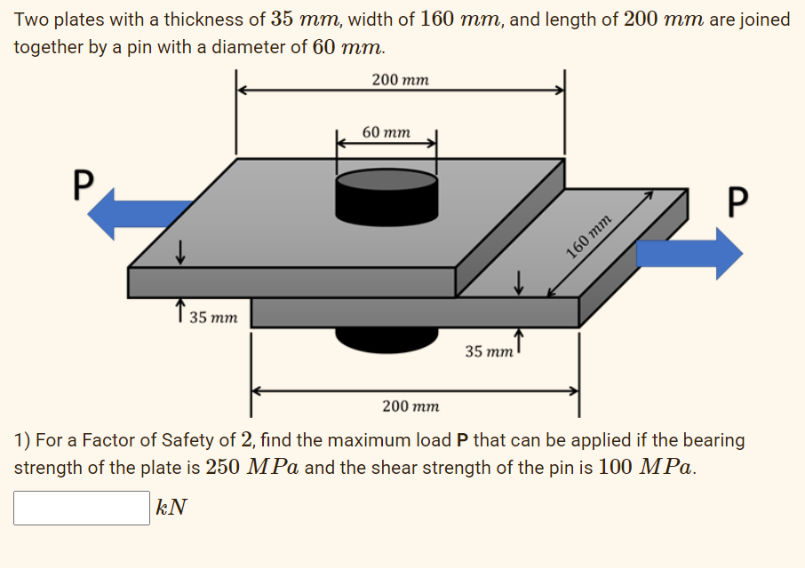 Two plates with a thickness of 35 mm, width of 160 mm, and length of 200 mm are joined
together by a pin with a diameter of 60 mm.
200 mm
60 тm
P
160 тm
T 35 mm
35 mm
200 mm
1) For a Factor of Safety of 2, find the maximum load P that can be applied if the bearing
strength of the plate is 250 MPa and the shear strength of the pin is 100 MPa.
kN
