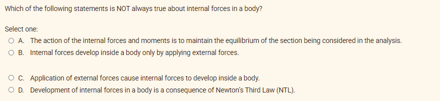 Which of the following statements is NOT always true about internal forces in a body?
Select one:
O A. The action of the internal forces and moments is to maintain the equilibrium of the section being considered in the analysis.
O B. Internal forces develop inside a body only by applying external forces.
OC. Application of external forces cause internal forces to develop inside a body.
OD. Development of internal forces in a body is a consequence of Newton's Third Law (NTL).
