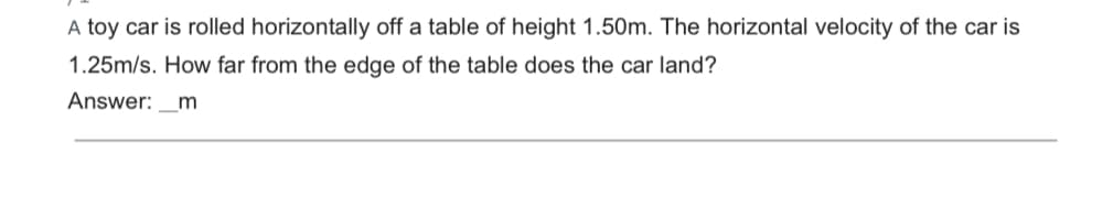 A toy car is rolled horizontally off a table of height 1.50m. The horizontal velocity of the car is
1.25m/s. How far from the edge of the table does the car land?
Answer: _m
