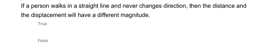 If a person walks in a straight line and never changes direction, then the distance and
the displacement will have a different magnitude.
True
False
