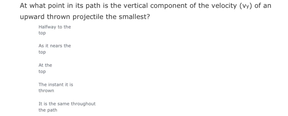 At what point in its path is the vertical component of the velocity (vy) of an
upward thrown projectile the smallest?
Halfway to the
top
As it nears the
top
At the
top
The instant it is
thrown
It is the same throughout
the path
