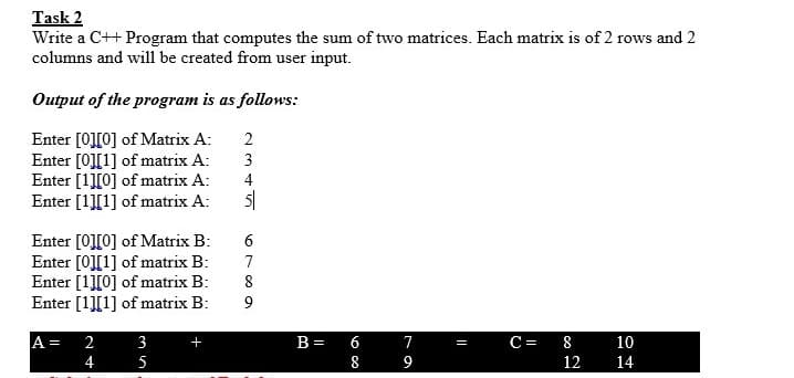 Task 2
Write a C++ Program that computes the sum of two matrices. Each matrix is of 2 rows and 2
columns and will be created from user input.
Output of the program is as follows:
Enter [0][0] of Matrix A:
Enter [0][1] of matrix A:
Enter [1][0] of matrix A:
Enter [1][1] of matrix A:
2
3
4
Enter [0][0] of Matrix B:
Enter [0][1] of matrix B:
Enter [1][0] of matrix B:
Enter [1][1] of matrix B:
A =
4
2
3
+
B =
7
C=
8
10
=
5
9
12
14
68
678 9
