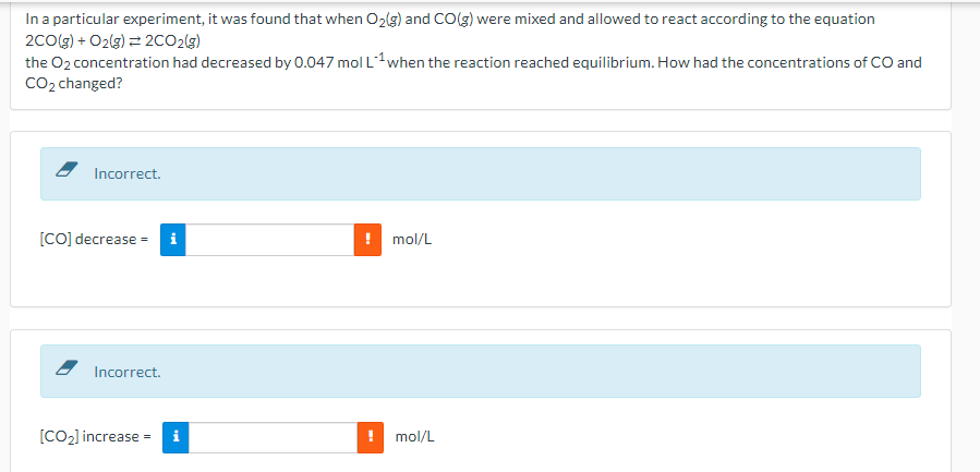 In a particular experiment, it was found that when O2(g) and CO(g) were mixed and allowed to react according to the equation
2COlg) + O2(g) = 2CO2(g)
the O2 concentration had decreased by 0.047 mol Lwhen the reaction reached equilibrium. How had the concentrations of CO and
CO2 changed?
Incorrect.
[CO] decrease =
mol/L
Incorrect.
[CO2] increase
mol/L

