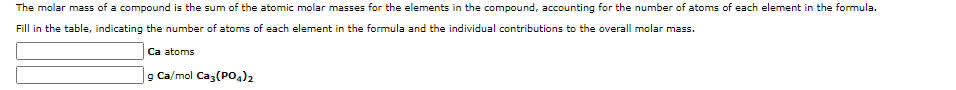 The molar mass of a compound is the sum of the atomic molar masses for the elements in the compound, accounting for the number of atoms of each element in the formula.
Fill in the table, indicating the number of atoms of each element in the formula and the individual contributions to the overall molar mass.
Ca atoms
g Ca/mol Caz(POA)2
