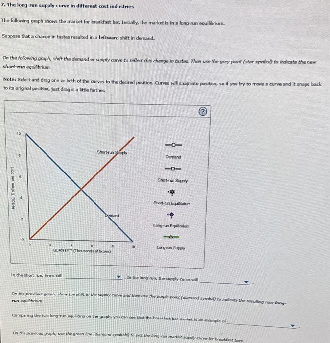 7. The long-run supply curve in different cost industries
The following graph shows the market for breakfast bar. Initially, the market is in a long-run equilibrium.
Suppose that a change in tastes resulted in a leftward shift in demand.
On the following graph, shift the demand or supply curve to reflect this change in tastes. Then use the grey point (star symbol) to indicate the new
short-run equilibrium
Note: Select and drag one or both of the curves to the desired position. Curves will snap into position, so if you try to move a curve and it snaps back
to its original position, just drag it a little farther
PRICE (Dollam per ba
N
Short-run Supply
in the short run, firms will
mand
6
QUANTITY (Thousands of b)
Demand
101
Short-nun Supply
*
Short-nan Equilibrium
Long-nun Equilibrium
141
Long-un Supply
Ⓒ
In the long run, the supply curve will
On the previous graph, show the shift in the supply curve and then use the purple point (diamond symbol) to indicate the resulting new long
run equilibrium
Comparing the two long-run equilibria on the graph, you can see that the breakfast bar market is an example of
On the previous graph, use the green line (diamond symbols) to plot the long-run market supply curve for breakfast bars