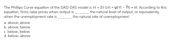 The Phillips Curve equation of the DAD-DAS model is nt = Et-1nt + p(Yt – Ýt) + vt. According to this
equation, firms raise prices when output is ____________ the natural level of output, or equivalently,
when the unemployment rate is _________ the natural rate of unemployment.
a. above; above
b. above; below
c. below; below
d. below; above