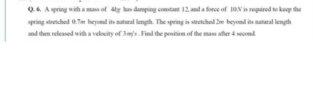 Q. 6. A spring with a mass of 4kg has damping constant 12, and a force of 10N is required to keep the
spring stretched 0.7m beyond its natural length. The spring is stretched 2m beyond its natural length
and then released with a velocity of 3m/s. Find the position of the mass after 4 second.
