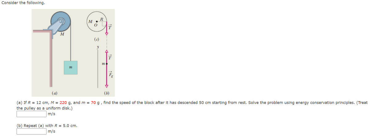 Consider the following.
R
M •
(c)
y
m
(a)
(b)
(a) If R = 12 cm, M = 220 g, and m = 70 g , find the speed of the block after it has descended 50 cm starting from rest. Solve the problem using energy conservation principles. (Treat
the pulley as a uniform disk.)
m/s
(b) Repeat (a) with R = 5.0 cm.
m/s
