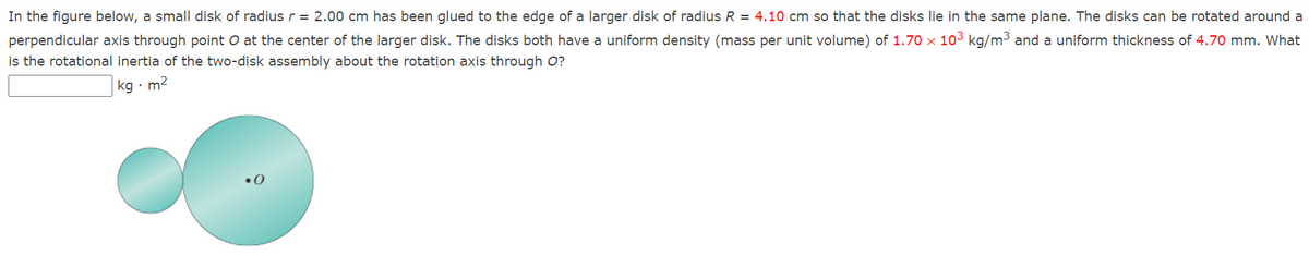 In the figure below, a small disk of radius r = 2.00 cm has been glued to the edge of a larger disk of radius R = 4.10 cm so that the disks lie in the same plane. The disks can be rotated around a
perpendicular axis through point O at the center of the larger disk. The disks both have a uniform density (mass per unit volume) of 1.70 x 103 kg/m³ and a uniform thickness of 4.70 mm. What
is the rotational inertia of the two-disk assembly about the rotation axis through O?
kg · m2
•0
